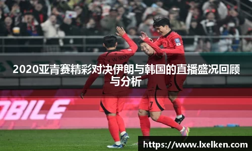 2020亚青赛精彩对决伊朗与韩国的直播盛况回顾与分析